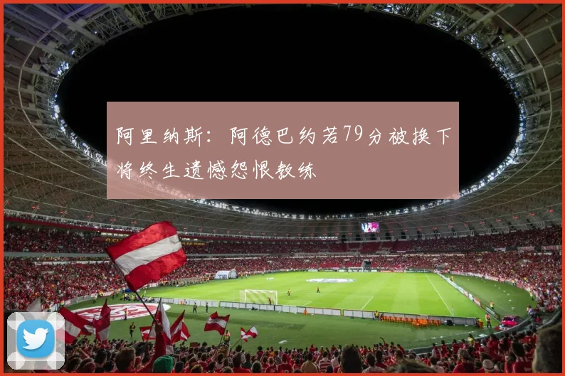 阿里纳斯：阿德巴约若79分被换下将终生遗憾怨恨教练