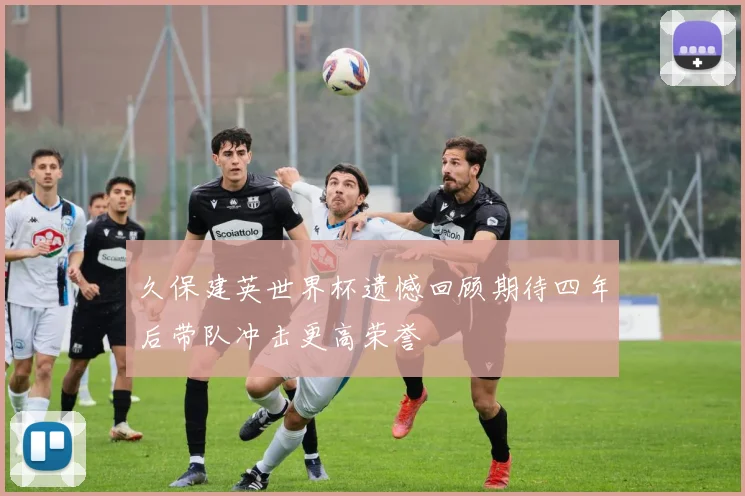 久保建英世界杯遗憾回顾期待四年后带队冲击更高荣誉