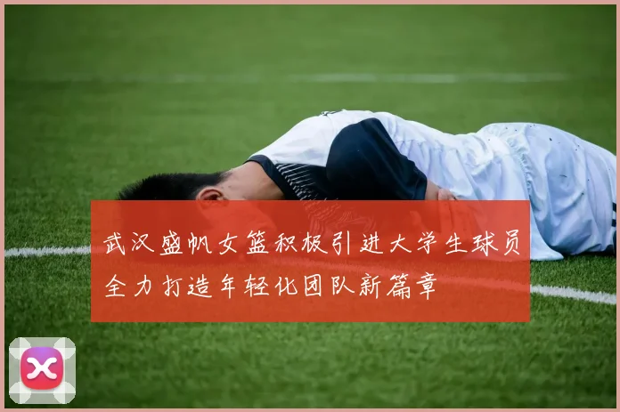 武汉盛帆女篮积极引进大学生球员全力打造年轻化团队新篇章