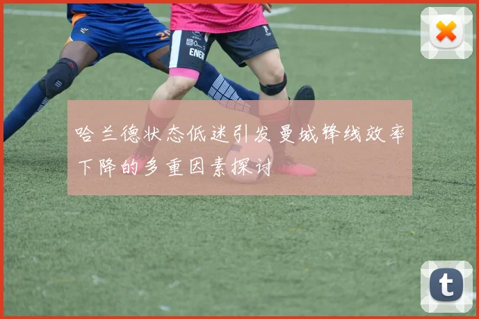 哈兰德状态低迷引发曼城锋线效率下降的多重因素探讨