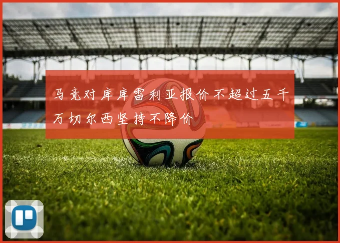 马竞对库库雷利亚报价不超过五千万切尔西坚持不降价