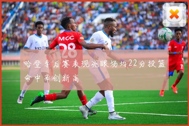 哈登季后赛表现亮眼场均22分投篮命中率创新高