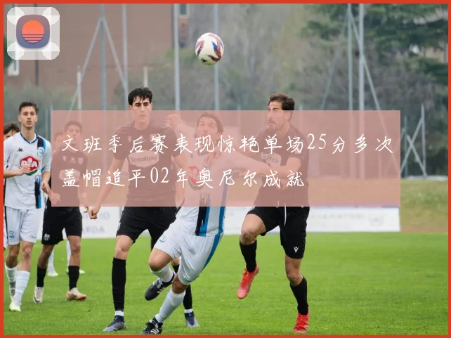 文班季后赛表现惊艳单场25分多次盖帽追平02年奥尼尔成就