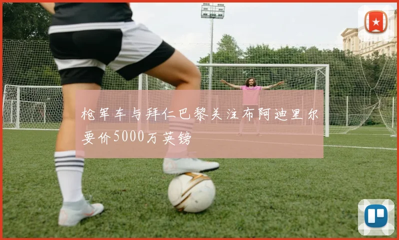 枪军车与拜仁巴黎关注布阿迪里尔要价5000万英镑