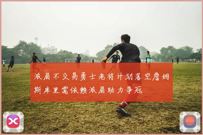 浓眉不交易勇士老将计划落空詹姆斯库里需依赖浓眉助力争冠