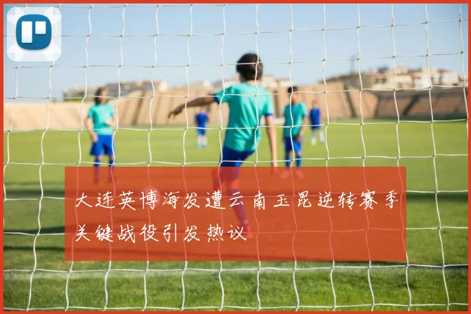 大连英博海发遭云南玉昆逆转赛季关键战役引发热议