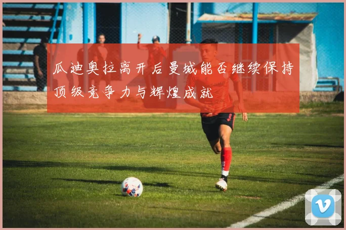 瓜迪奥拉离开后曼城能否继续保持顶级竞争力与辉煌成就