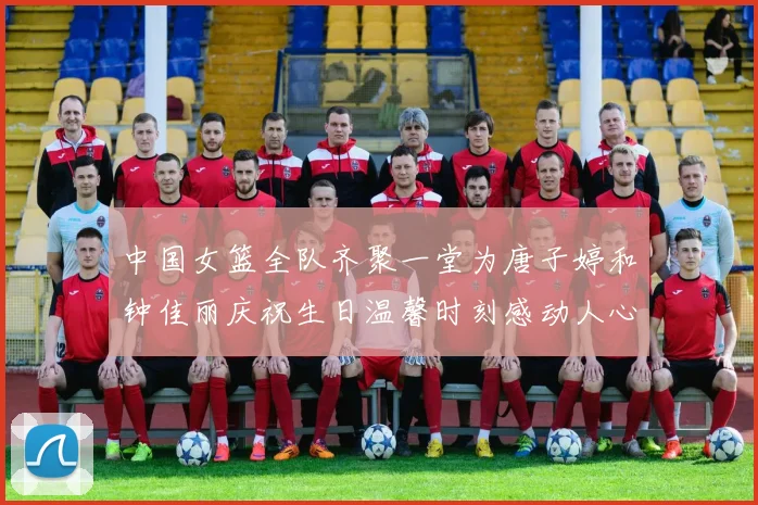 中国女篮全队齐聚一堂为唐子婷和钟佳丽庆祝生日温馨时刻感动人心