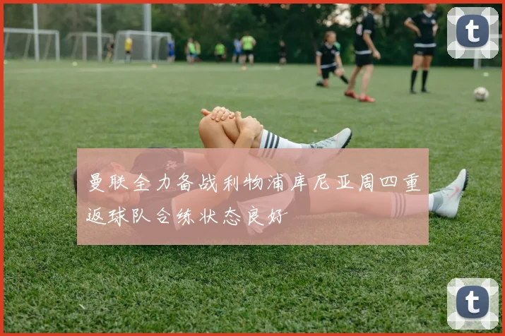 曼联全力备战利物浦库尼亚周四重返球队合练状态良好