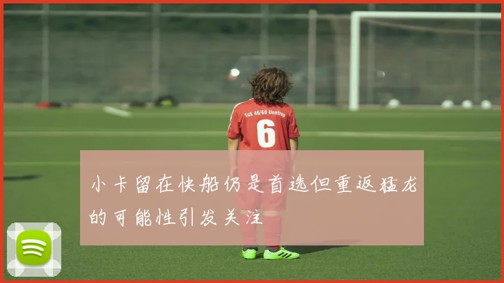 小卡留在快船仍是首选但重返猛龙的可能性引发关注